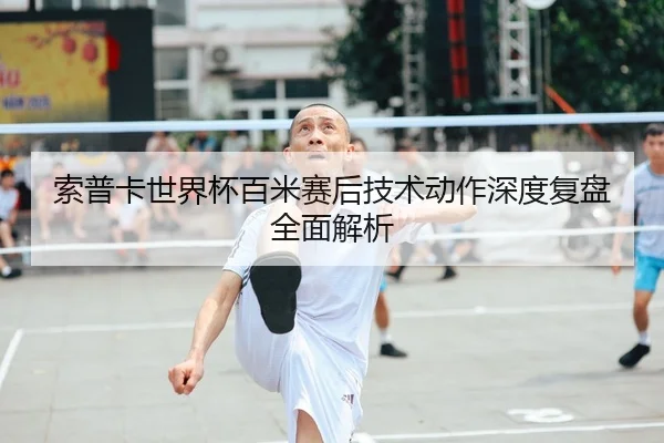 索普卡世界杯百米赛后技术动作深度复盘全面解析